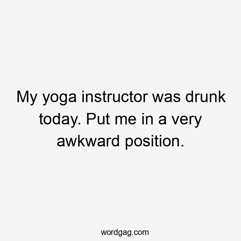 My yoga instructor was drunk today. Put me in a very awkward position.