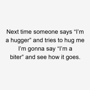 Next time someone says “I’m a hugger” and tries to hug me I’m gonna say “I’m a biter” and see how it goes.