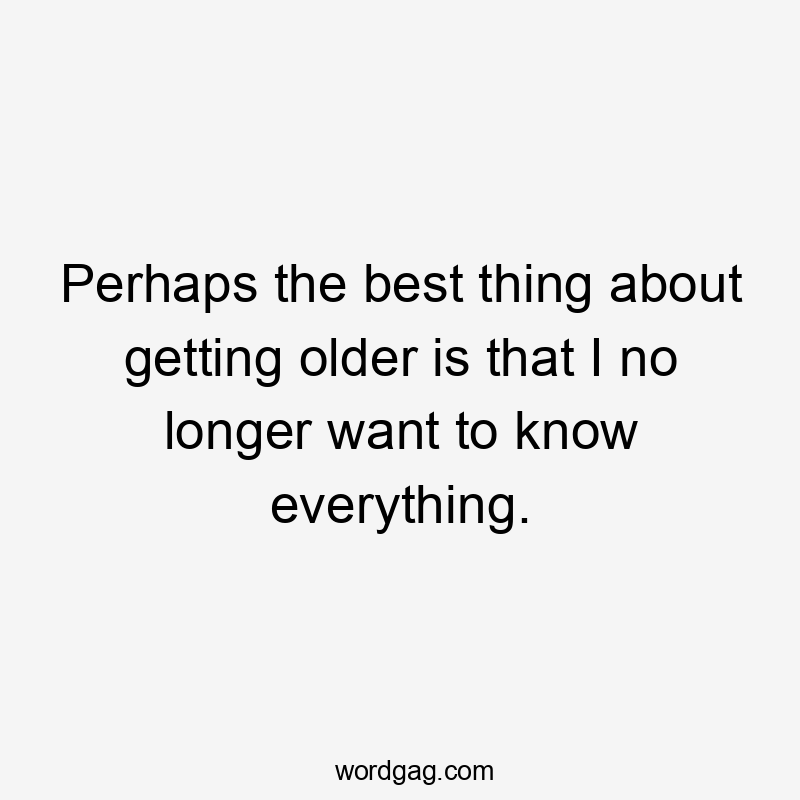 Perhaps the best thing about getting older is that I no longer want to know everything.