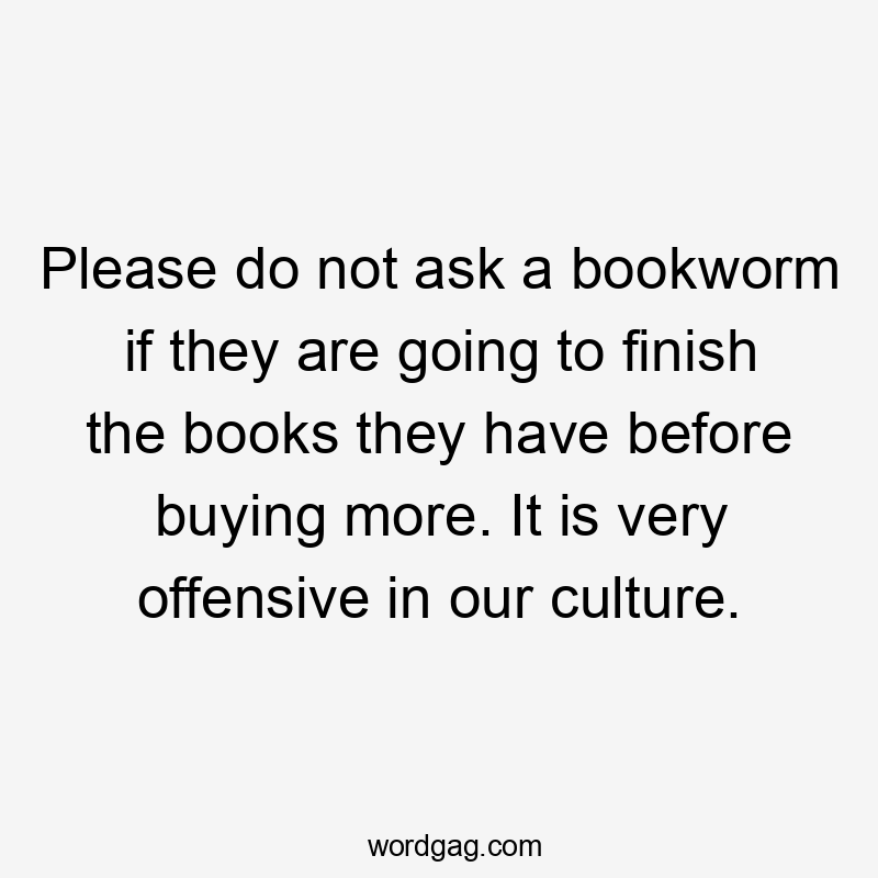 Please do not ask a bookworm if they are going to finish the books they have before buying more. It is very offensive in our culture.