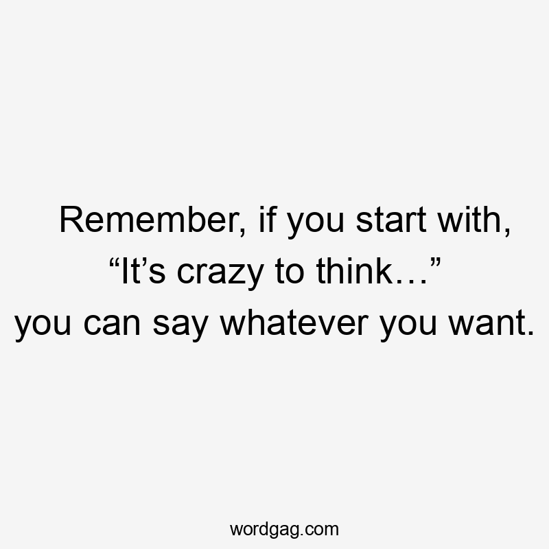 Remember, if you start with, “It’s crazy to think…” you can say whatever you want.