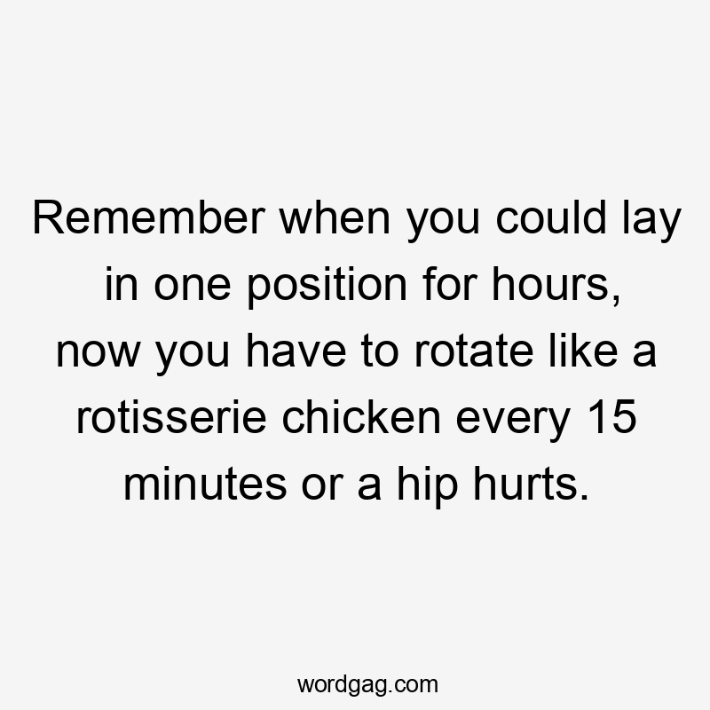 Remember when you could lay in one position for hours, now you have to rotate like a rotisserie chicken every 15 minutes or a hip hurts.