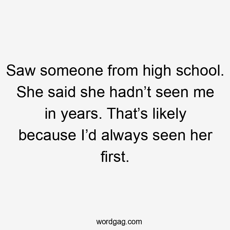 Saw someone from high school. She said she hadn’t seen me in years. That’s likely because I’d always seen her first.