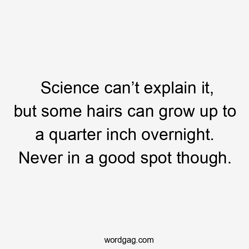 Science can’t explain it, but some hairs can grow up to a quarter inch overnight. Never in a good spot though.