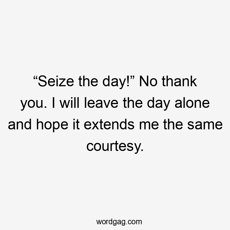 “Seize the day!” No thank you. I will leave the day alone and hope it extends me the same courtesy.