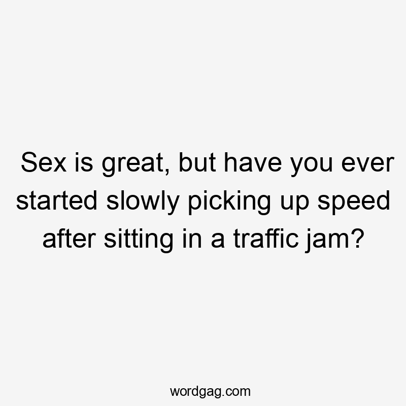 Sex is great, but have you ever started slowly picking up speed after sitting in a traffic jam?