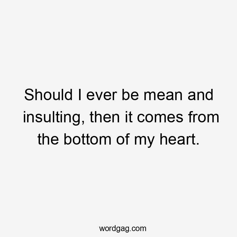 Should I ever be mean and insulting, then it comes from the bottom of my heart.