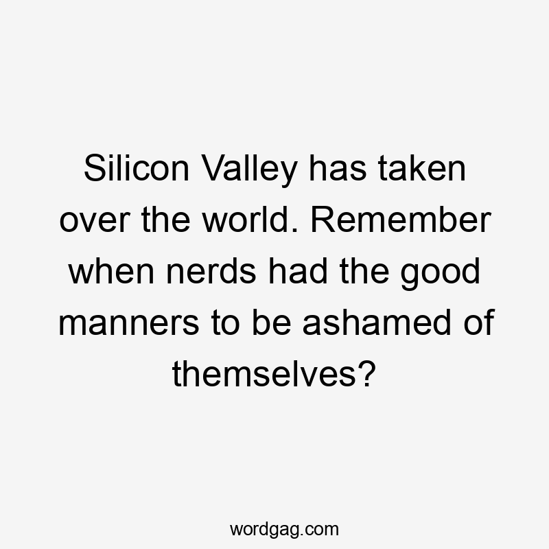 Silicon Valley has taken over the world. Remember when nerds had the good manners to be ashamed of themselves?