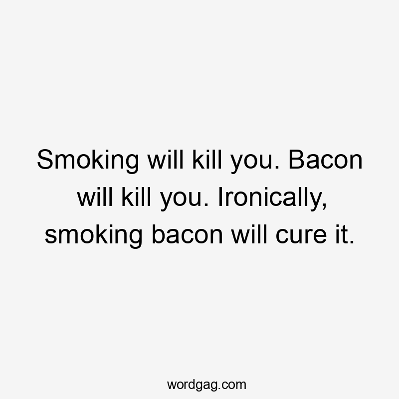 Smoking will kill you. Bacon will kill you. Ironically, smoking bacon will cure it.