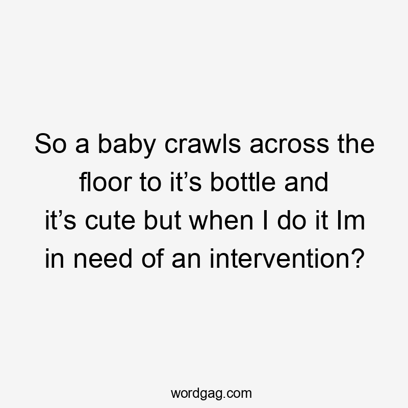 So a baby crawls across the floor to it’s bottle and it’s cute but when I do it Im in need of an intervention?