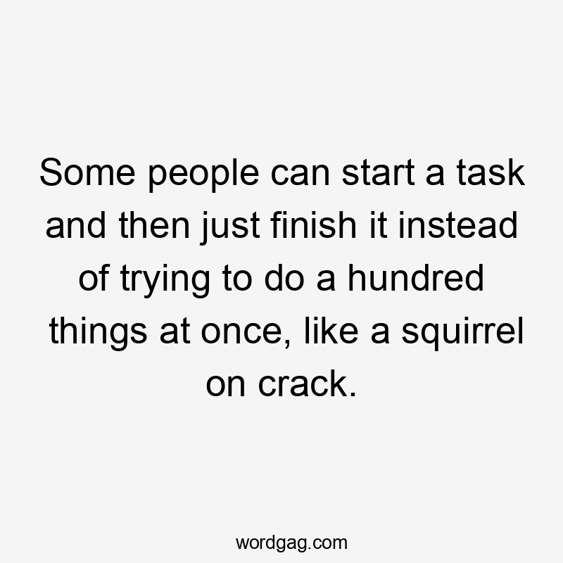 Some people can start a task and then just finish it instead of trying to do a hundred things at once, like a squirrel on crack.