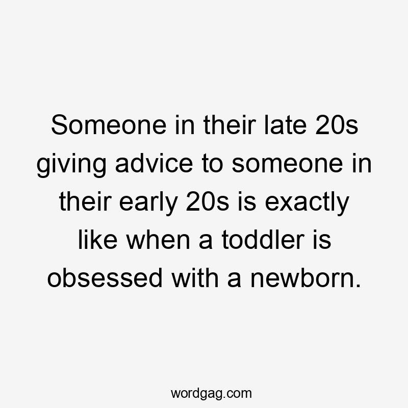 Someone in their late 20s giving advice to someone in their early 20s is exactly like when a toddler is obsessed with a newborn.