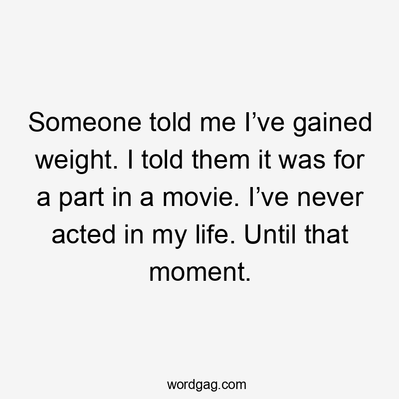 Someone told me I’ve gained weight. I told them it was for a part in a movie. I’ve never acted in my life. Until that moment.