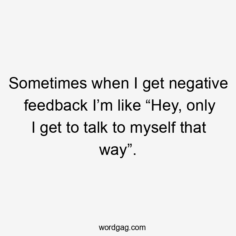 Sometimes when I get negative feedback I’m like “Hey, only I get to talk to myself that way”.