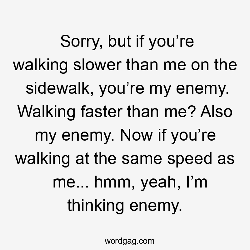 Sorry, but if you’re walking slower than me on the sidewalk, you’re my enemy. Walking faster than me? Also my enemy. Now if you’re walking at the same speed as me... hmm, yeah, I’m thinking enemy.