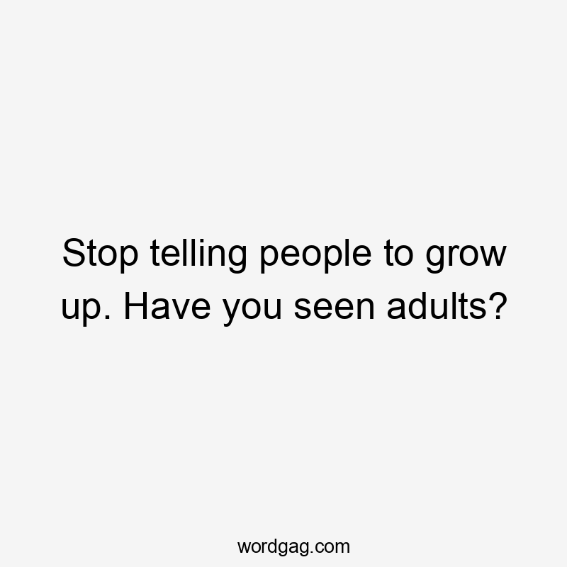 Stop telling people to grow up. Have you seen adults?