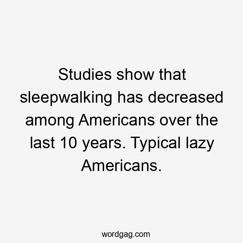 Studies show that sleepwalking has decreased among Americans over the last 10 years. Typical lazy Americans.