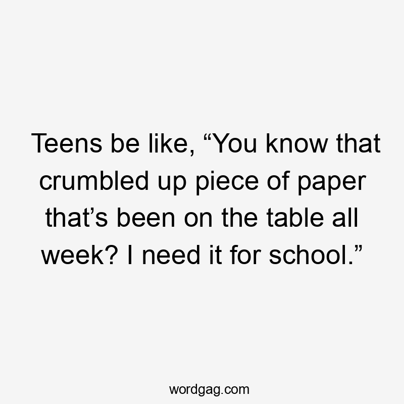 Teens be like, “You know that crumbled up piece of paper that’s been on the table all week? I need it for school.”