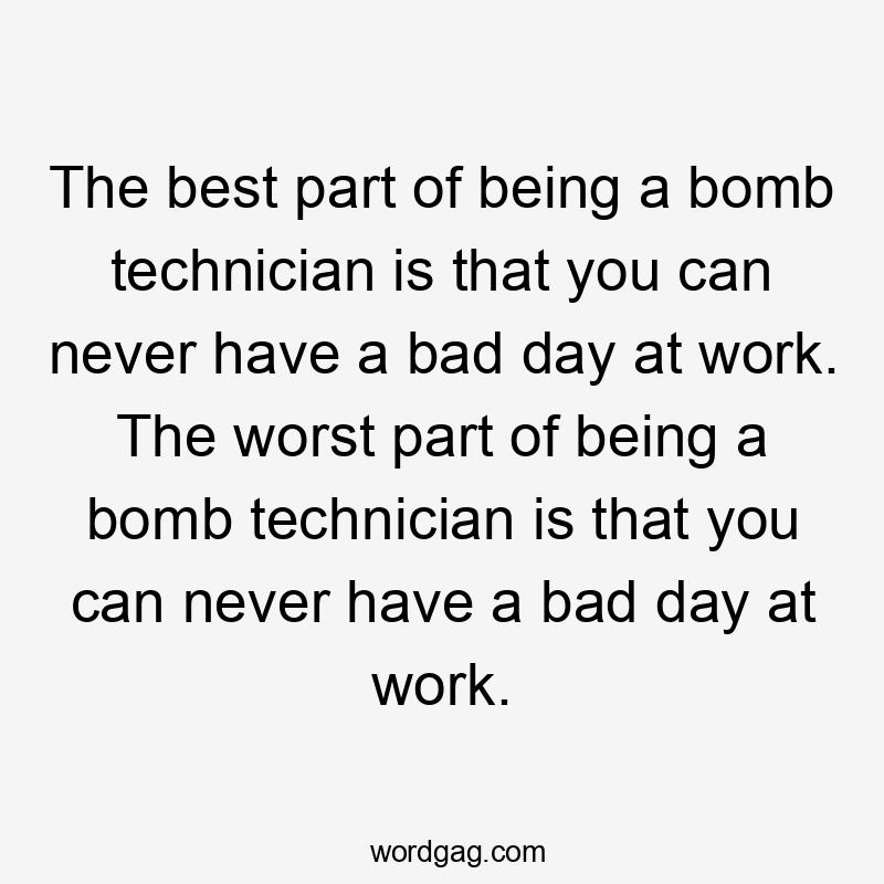 The best part of being a bomb technician is that you can never have a bad day at work. The worst part of being a bomb technician is that you can never have a bad day at work.