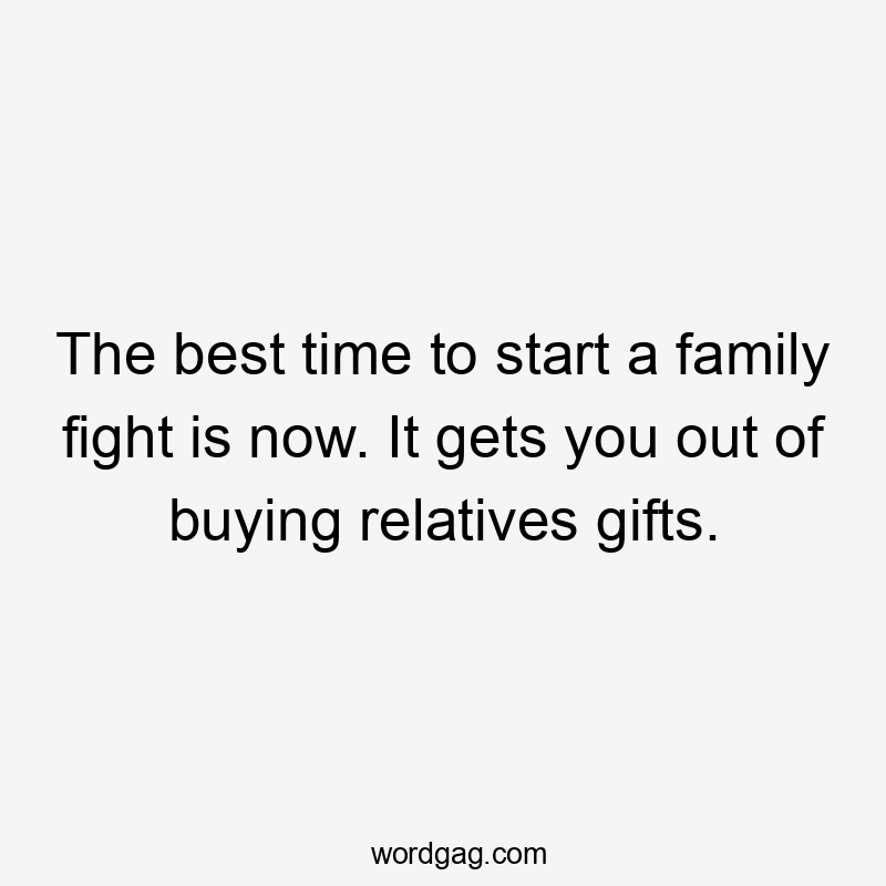 The best time to start a family fight is now. It gets you out of buying relatives gifts.