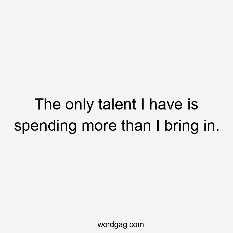 The only talent I have is spending more than I bring in.