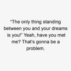 “The only thing standing between you and your dreams is you!” Yeah, have you met me? That’s gonna be a problem.