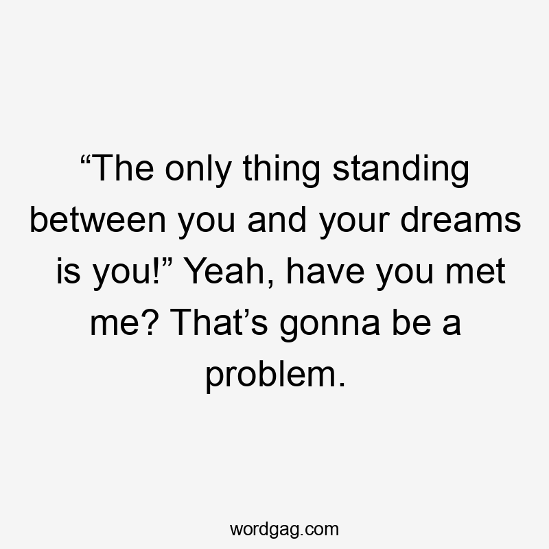 “The only thing standing between you and your dreams is you!” Yeah, have you met me? That’s gonna be a problem.