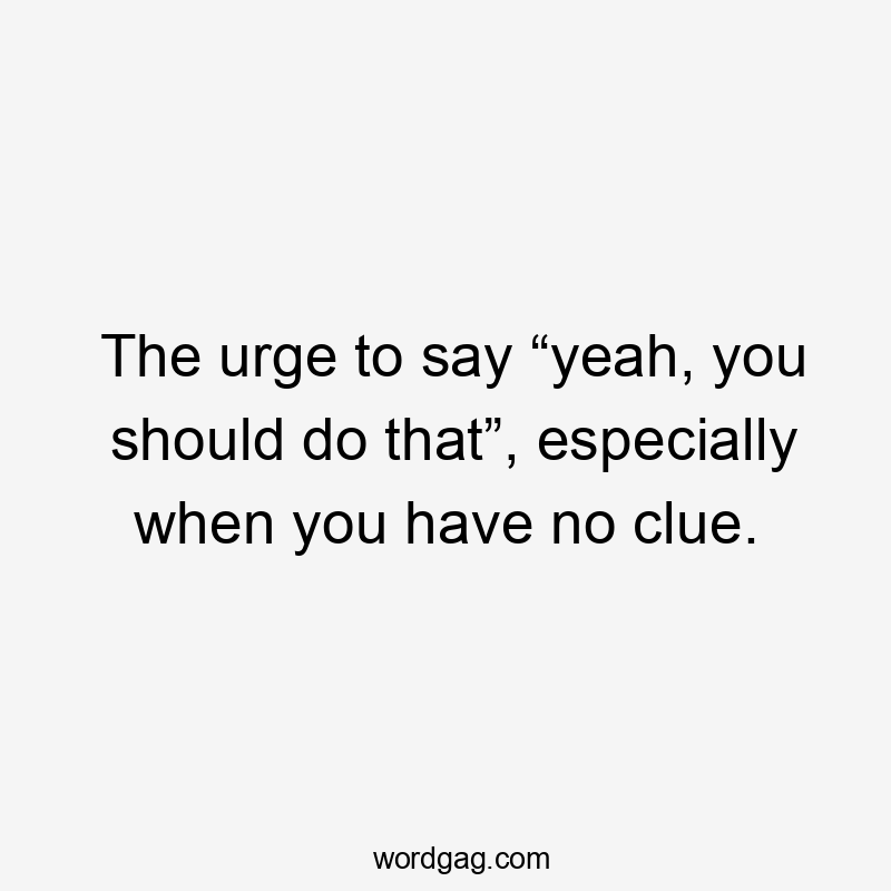 The urge to say “yeah, you should do that”, especially when you have no clue.