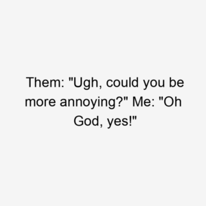 Them: "Ugh, could you be more annoying?" Me: "Oh God, yes!"