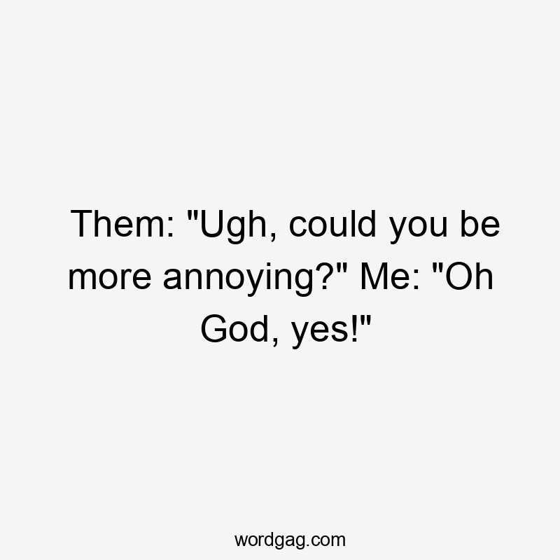 Them: "Ugh, could you be more annoying?" Me: "Oh God, yes!"