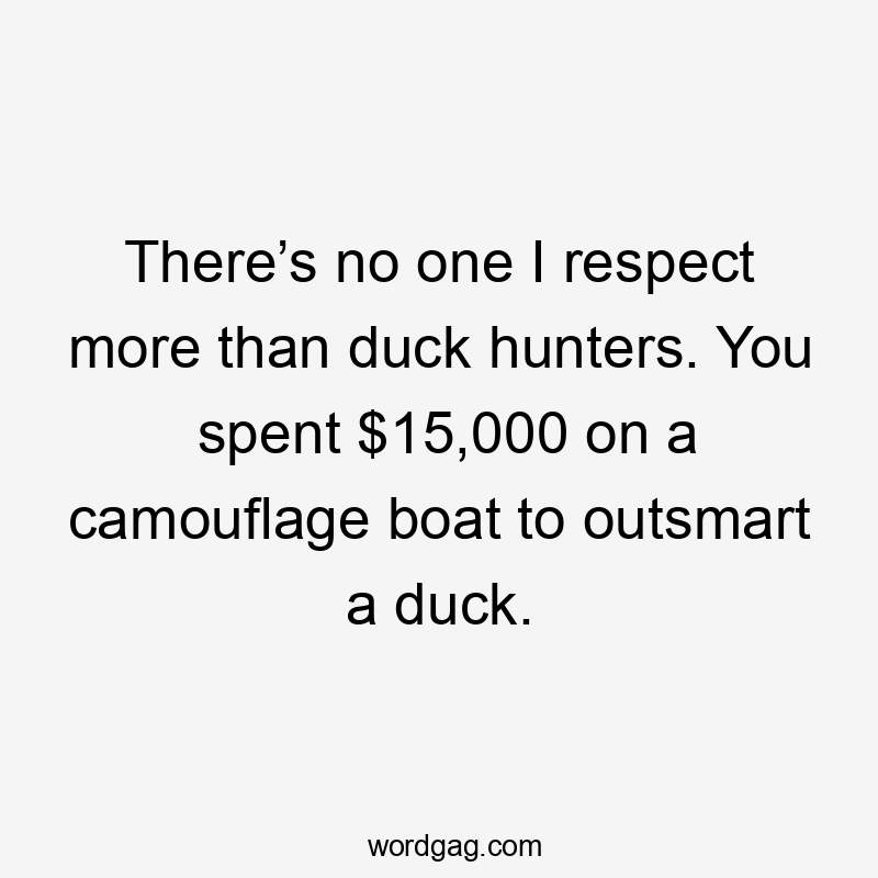 There’s no one I respect more than duck hunters. You spent $15,000 on a camouflage boat to outsmart a duck.