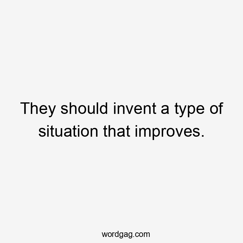 They should invent a type of situation that improves.