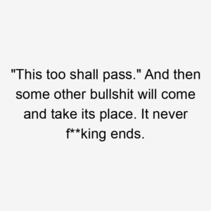 "This too shall pass." And then some other bullshit will come and take its place. It never f**king ends.