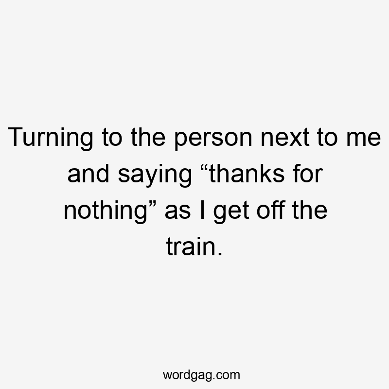 Turning to the person next to me and saying “thanks for nothing” as I get off the train.