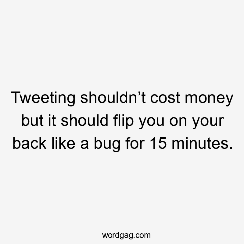 Tweeting shouldn’t cost money but it should flip you on your back like a bug for 15 minutes.