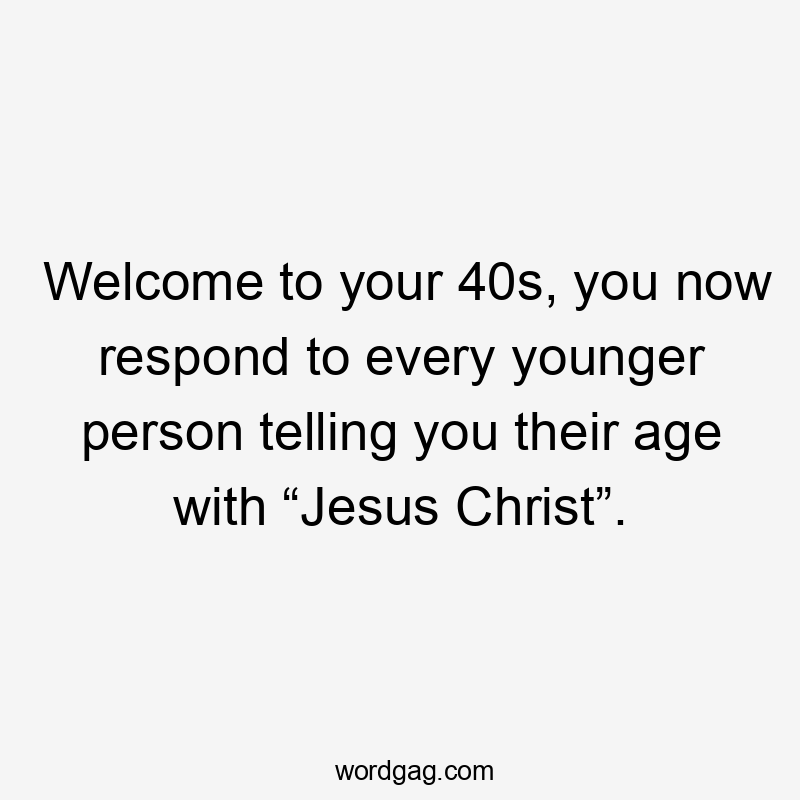 Welcome to your 40s, you now respond to every younger person telling you their age with “Jesus Christ”.