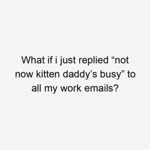 What if i just replied “not now kitten daddy’s busy” to all my work emails?