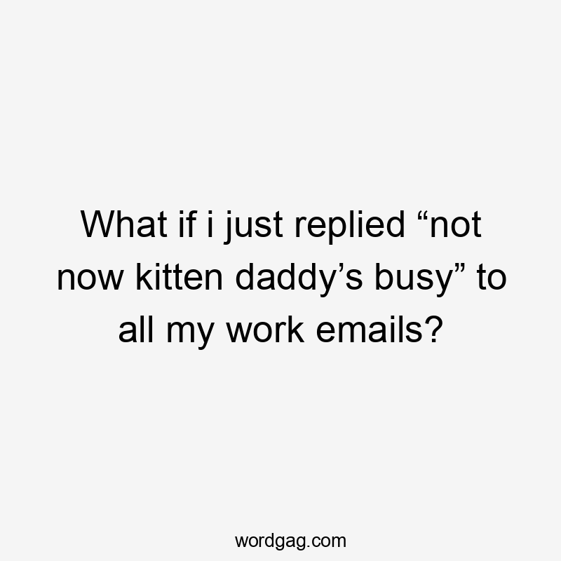 What if i just replied “not now kitten daddy’s busy” to all my work emails?