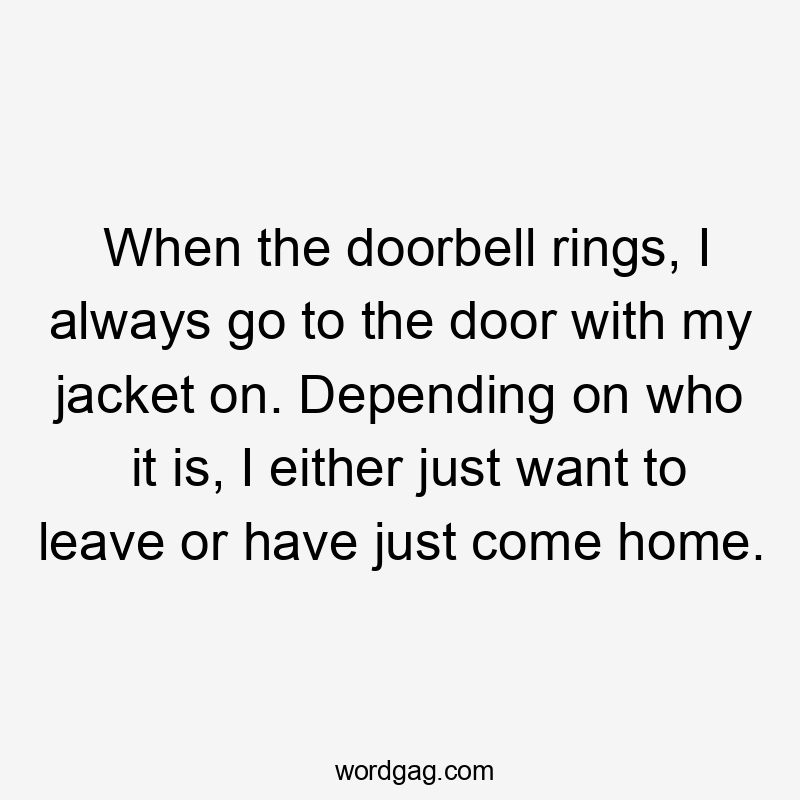 When the doorbell rings, I always go to the door with my jacket on. Depending on who it is, I either just want to leave or have just come home.