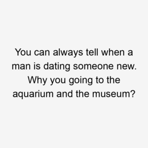 You can always tell when a man is dating someone new. Why you going to the aquarium and the museum?