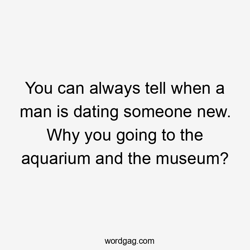 You can always tell when a man is dating someone new. Why you going to the aquarium and the museum?