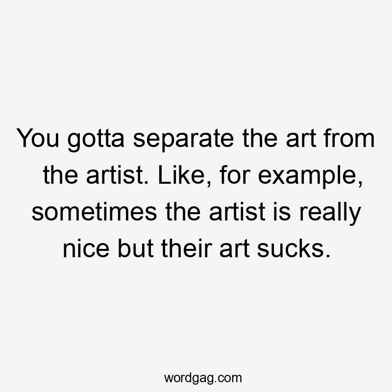 You gotta separate the art from the artist. Like, for example, sometimes the artist is really nice but their art sucks.