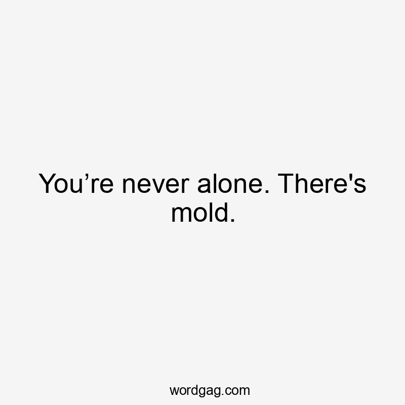 You’re never alone. There's mold.