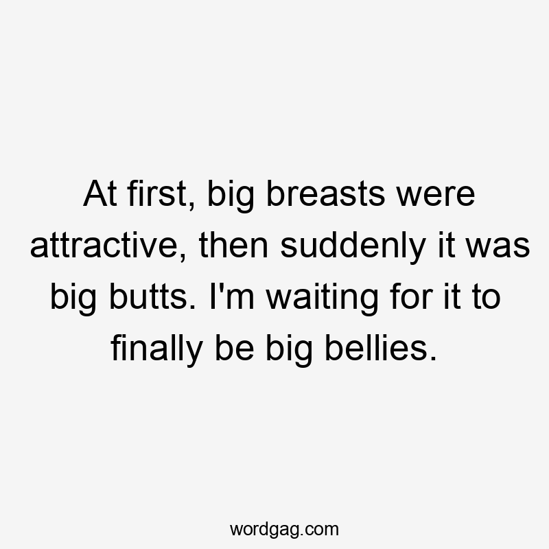 At first, big breasts were attractive, then suddenly it was big butts. I'm waiting for it to finally be big bellies.