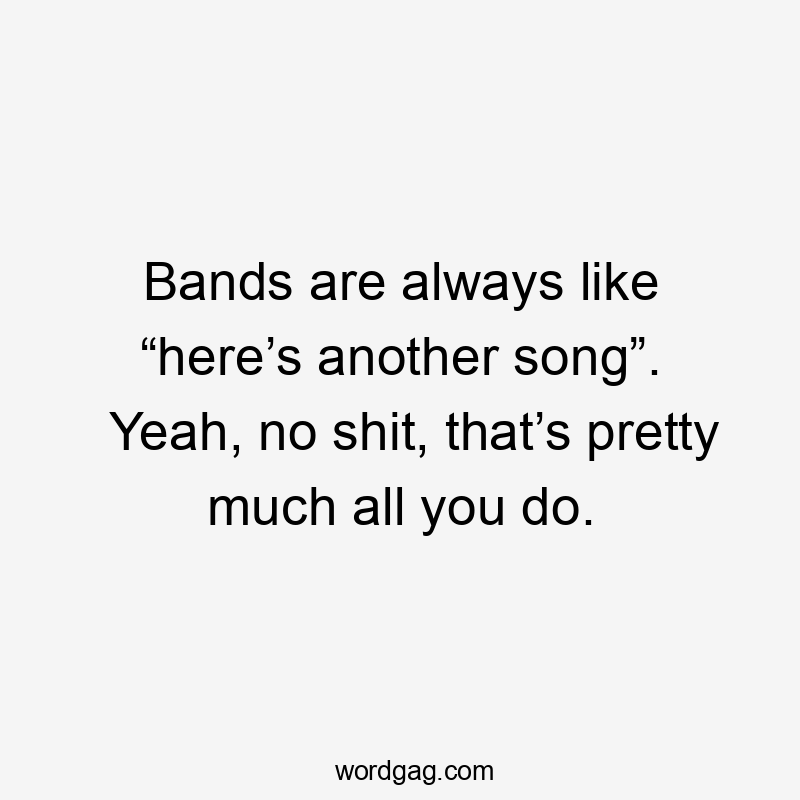 Bands are always like “here’s another song”. Yeah, no shit, that’s pretty much all you do.