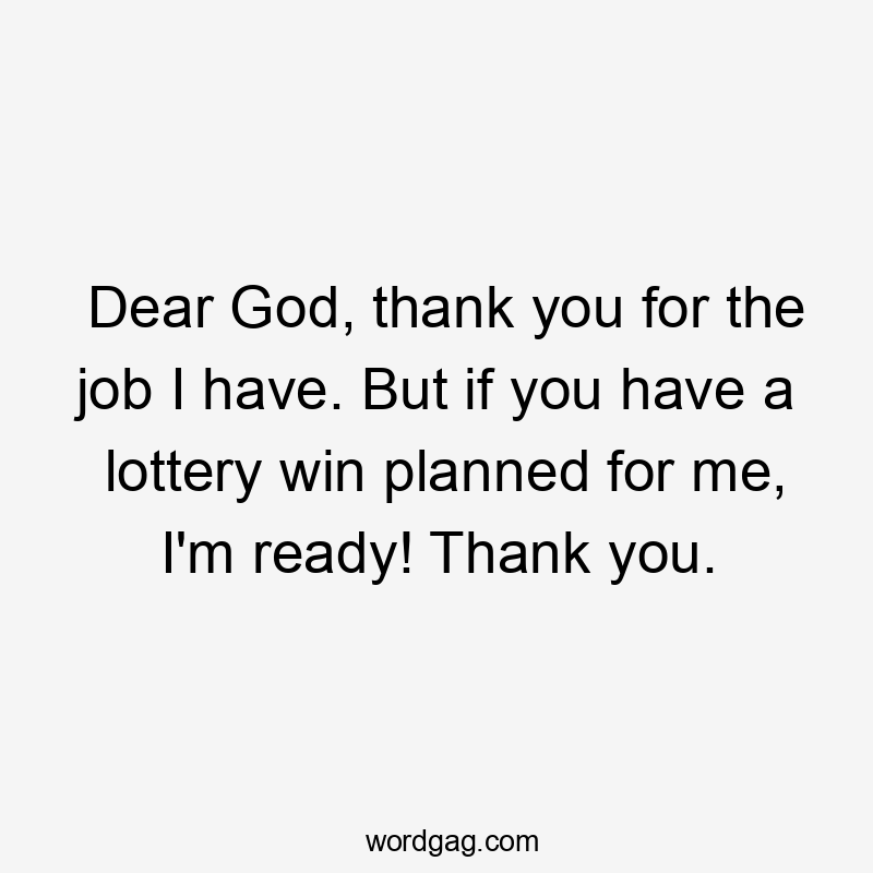 Dear God, thank you for the job I have. But if you have a lottery win planned for me, I'm ready! Thank you.