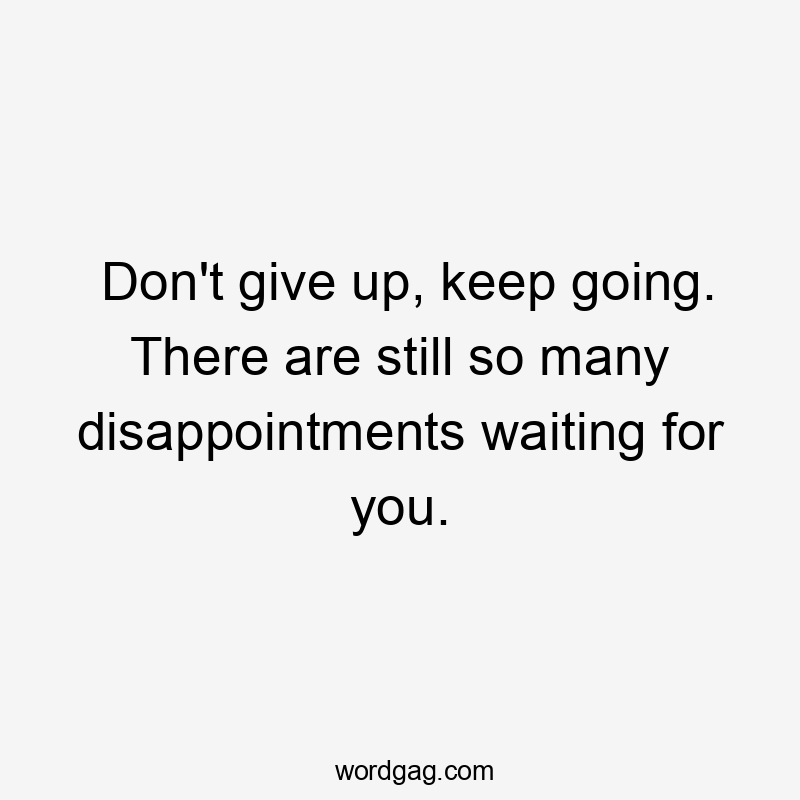 Don't give up, keep going. There are still so many disappointments waiting for you.