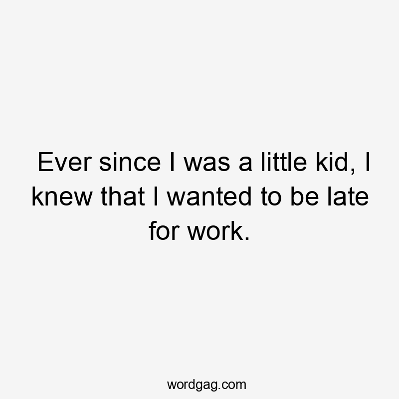 Ever since I was a little kid, I knew that I wanted to be late for work.