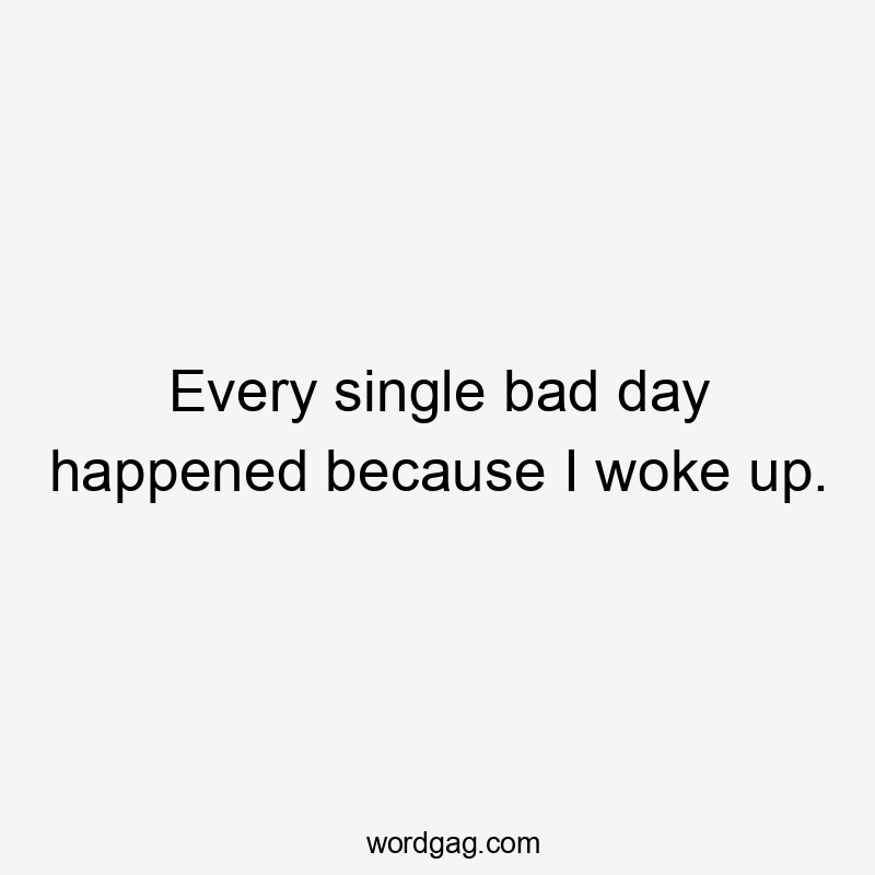 Every single bad day happened because I woke up.