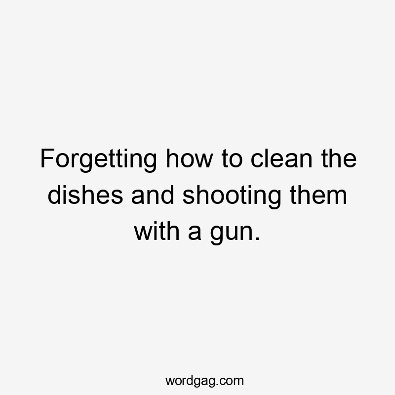 Forgetting how to clean the dishes and shooting them with a gun.